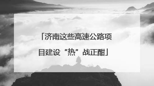 济南这些高速公路项目建设“热”战正酣