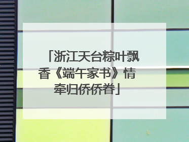浙江天台粽叶飘香《端午家书》情牵归侨侨眷