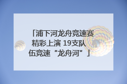 浦下河龙舟竞速赛精彩上演 19支队伍竞速“龙舟河”