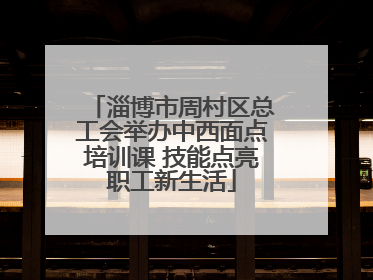 淄博市周村区总工会举办中西面点培训课 技能点亮职工新生活