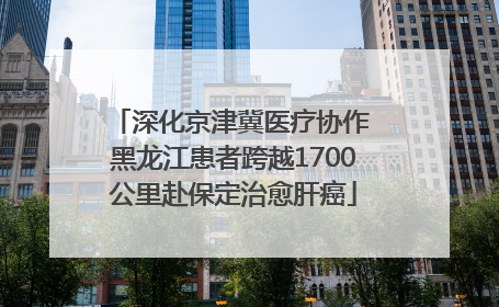 深化京津冀医疗协作 黑龙江患者跨越1700公里赴保定治愈肝癌