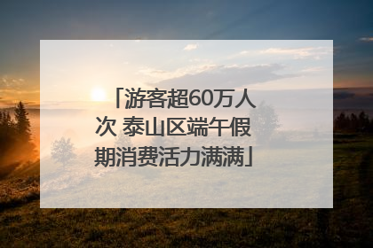 游客超60万人次 泰山区端午假期消费活力满满