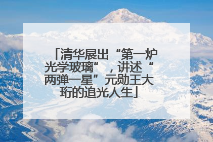 清华展出“第一炉光学玻璃”，讲述“两弹一星”元勋王大珩的追光人生