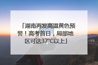 湖南再发高温黄色预警！高考首日，局部地区可达37℃以上