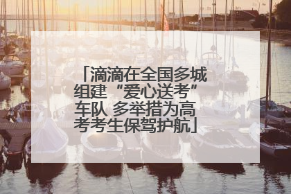 滴滴在全国多城组建“爱心送考”车队 多举措为高考考生保驾护航