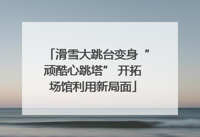 滑雪大跳台变身“顽酷心跳塔” 开拓场馆利用新局面