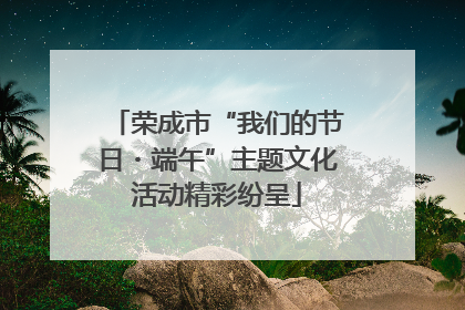 荣成市“我们的节日・端午”主题文化活动精彩纷呈