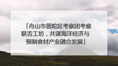 舟山市普陀区考察团考察联舌工坊，共谋海洋经济与预制食材产业融合发展