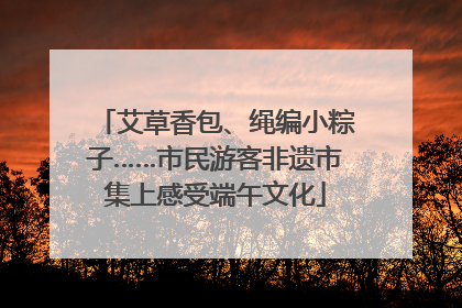 艾草香包、绳编小粽子……市民游客非遗市集上感受端午文化