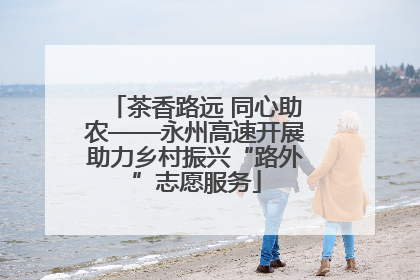 茶香路远 同心助农——永州高速开展助力乡村振兴“路外”志愿服务
