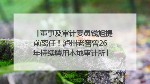 董事及审计委员钱旭提前离任！泸州老窖曾26年持续聘用本地审计所