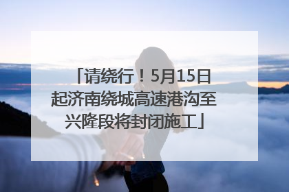 请绕行！5月15日起济南绕城高速港沟至兴隆段将封闭施工