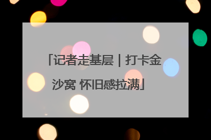 记者走基层｜打卡金沙窝 怀旧感拉满
