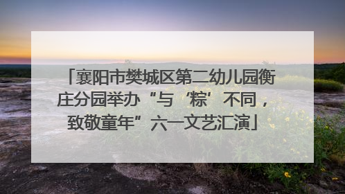 襄阳市樊城区第二幼儿园衡庄分园举办“与‘粽’不同，致敬童年”六一文艺汇演