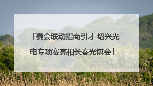 赛会联动招商引才 绍兴光电专项赛亮相长春光博会