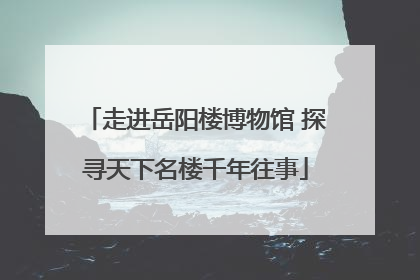 走进岳阳楼博物馆 探寻天下名楼千年往事