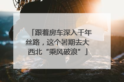 跟着房车深入千年丝路，这个暑期去大西北“乘风破浪”