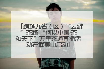 跨越九省（区）“云游”茶路 “何以中国·茶和天下”万里茶道直播活动在武夷山启动