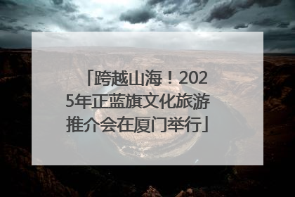 跨越山海！2025年正蓝旗文化旅游推介会在厦门举行