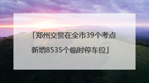 郑州交警在全市39个考点新增8535个临时停车位