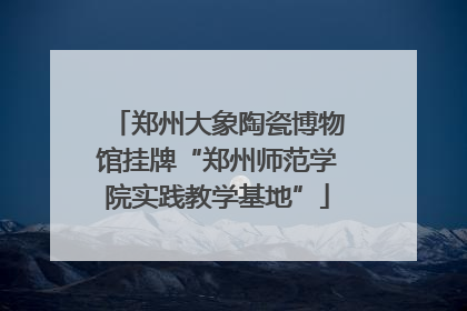 郑州大象陶瓷博物馆挂牌“郑州师范学院实践教学基地”