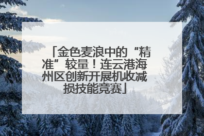 金色麦浪中的“精准”较量！连云港海州区创新开展机收减损技能竞赛