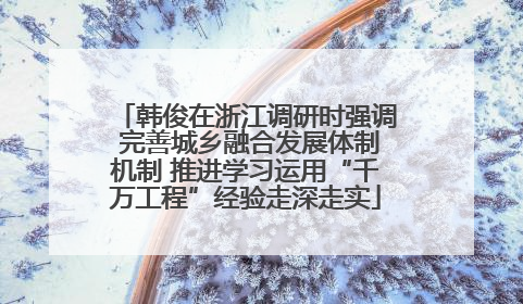 韩俊在浙江调研时强调 完善城乡融合发展体制机制 推进学习运用“千万工程”经验走深走实