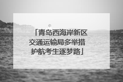 青岛西海岸新区交通运输局多举措护航考生逐梦路