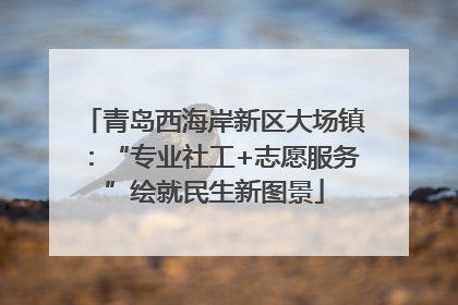 青岛西海岸新区大场镇：“专业社工+志愿服务”绘就民生新图景