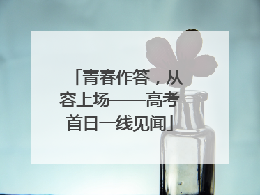 青春作答，从容上场——高考首日一线见闻