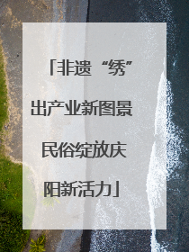非遗“绣”出产业新图景 民俗绽放庆阳新活力