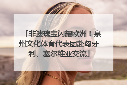 非遗瑰宝闪耀欧洲！泉州文化体育代表团赴匈牙利、塞尔维亚交流