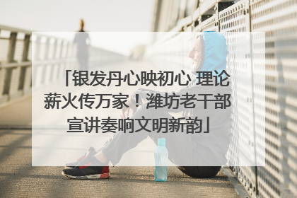 银发丹心映初心 理论薪火传万家！潍坊老干部宣讲奏响文明新韵