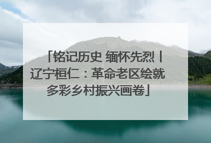 铭记历史 缅怀先烈丨辽宁桓仁：革命老区绘就多彩乡村振兴画卷