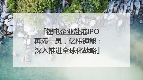 锂电企业赴港IPO再添一员，亿纬锂能：深入推进全球化战略