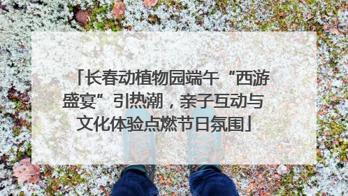 长春动植物园端午“西游盛宴”引热潮，亲子互动与文化体验点燃节日氛围