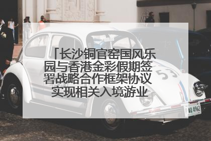 长沙铜官窑国风乐园与香港金彩假期签署战略合作框架协议 实现相关入境游业务增收超亿元
