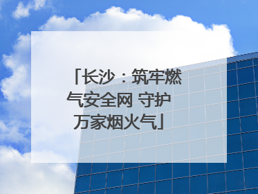 长沙：筑牢燃气安全网 守护万家烟火气