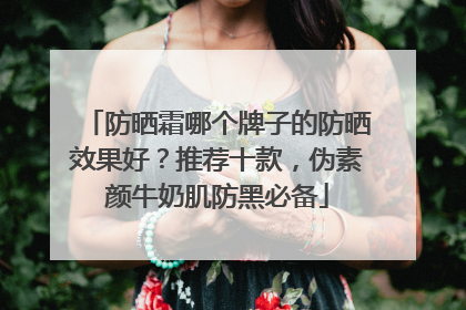 防晒霜哪个牌子的防晒效果好？推荐十款，伪素颜牛奶肌防黑必备
