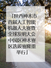 陕西神木市首届人工智能机器人大赛暨全球发明大会中国区神木赛区选拔赛隆重举行