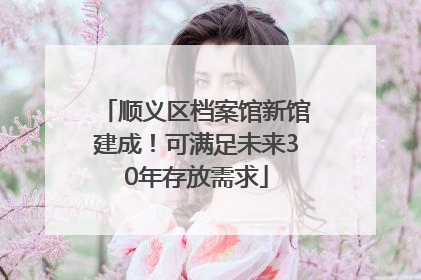 顺义区档案馆新馆建成！可满足未来30年存放需求