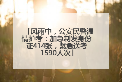 风雨中，公安民警温情护考：加急制发身份证414张，紧急送考1590人次