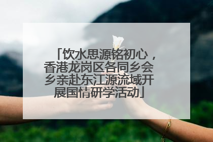 饮水思源铭初心，香港龙岗区各同乡会乡亲赴东江源流域开展国情研学活动