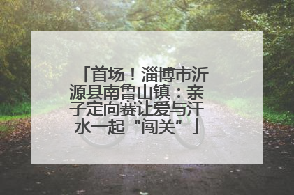 首场！淄博市沂源县南鲁山镇：亲子定向赛让爱与汗水一起“闯关”