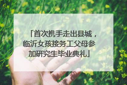 首次携手走出县城，临沂女孩接务工父母参加研究生毕业典礼