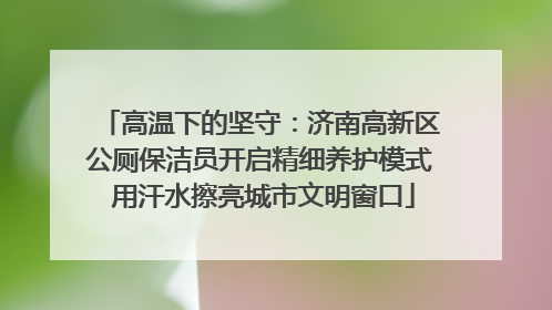高温下的坚守：济南高新区公厕保洁员开启精细养护模式 用汗水擦亮城市文明窗口