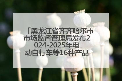 黑龙江省齐齐哈尔市市场监督管理局发布2024-2025年电动自行车等16种产品质量监督抽查情况