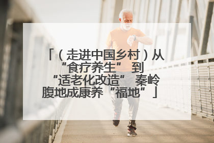 （走进中国乡村）从 “食疗养生” 到 “适老化改造” 秦岭腹地成康养“福地”