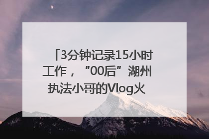 3分钟记录15小时工作，“00后”湖州执法小哥的Vlog火了，还被网友点赞