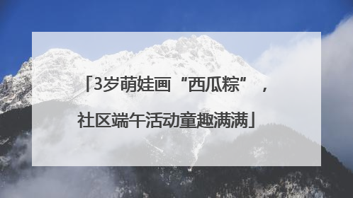 3岁萌娃画“西瓜粽”，社区端午活动童趣满满